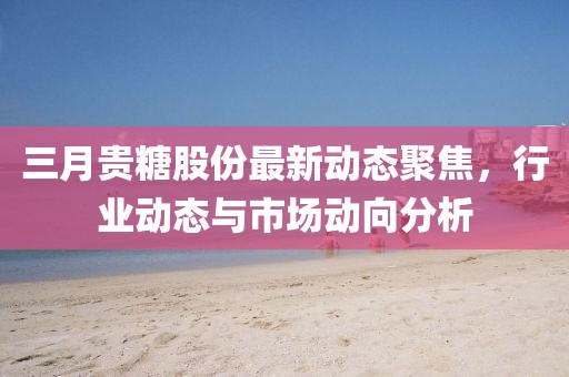 三月貴糖股份最新動態(tài)聚焦，行業(yè)動態(tài)與市場動向分析