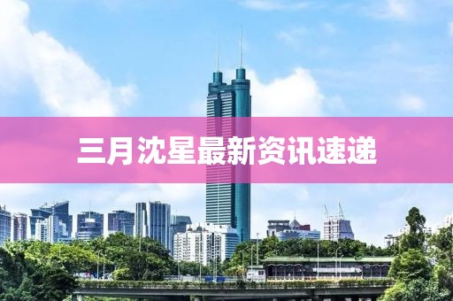 三月沈星最新資訊速遞