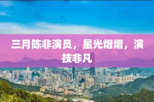 三月陳非演員，星光熠熠，演技非凡