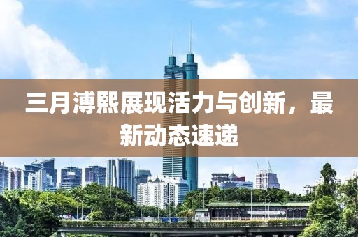 三月溥熙展現(xiàn)活力與創(chuàng)新，最新動態(tài)速遞