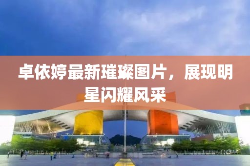 卓依婷最新璀璨圖片，展現(xiàn)明星閃耀風(fēng)采