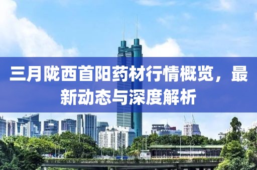 三月隴西首陽藥材行情概覽，最新動態(tài)與深度解析