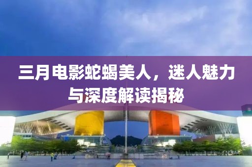 三月電影蛇蝎美人，迷人魅力與深度解讀揭秘