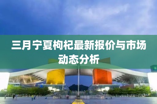 三月寧夏枸杞最新報價與市場動態(tài)分析