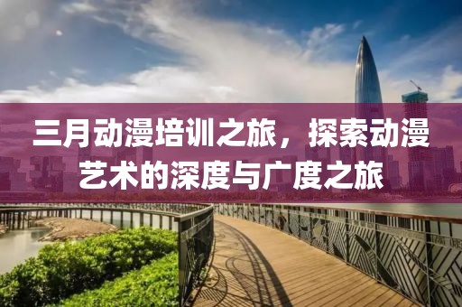 三月動(dòng)漫培訓(xùn)之旅，探索動(dòng)漫藝術(shù)的深度與廣度之旅