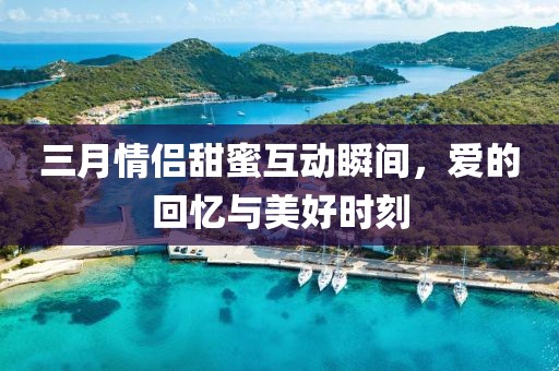 三月情侶甜蜜互動(dòng)瞬間，愛(ài)的回憶與美好時(shí)刻