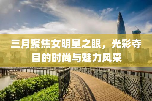 三月聚焦女明星之眼，光彩奪目的時尚與魅力風采