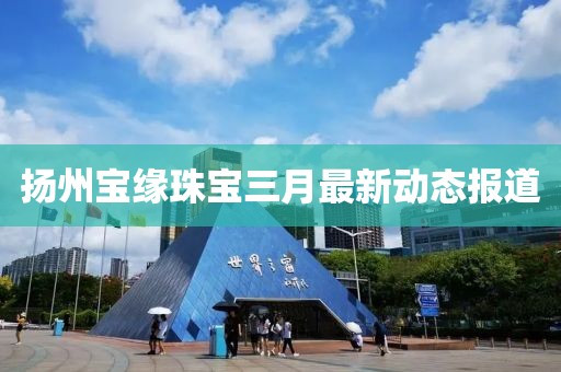 揚州寶緣珠寶三月最新動態(tài)報道