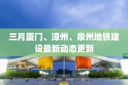 三月廈門、漳州、泉州地鐵建設(shè)最新動態(tài)更新