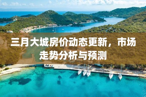 三月大城房價動態(tài)更新，市場走勢分析與預(yù)測