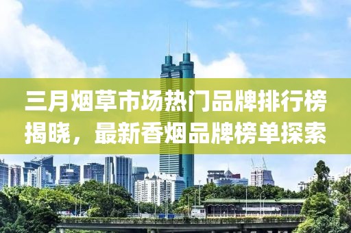三月煙草市場(chǎng)熱門(mén)品牌排行榜揭曉，最新香煙品牌榜單探索