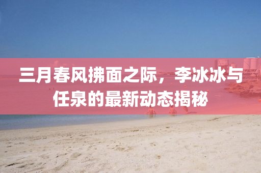 三月春風(fēng)拂面之際，李冰冰與任泉的最新動態(tài)揭秘