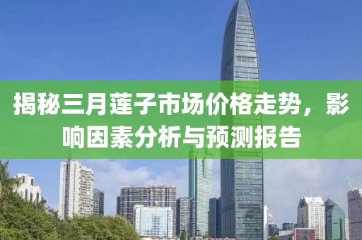 揭秘三月蓮子市場價格走勢，影響因素分析與預(yù)測報告