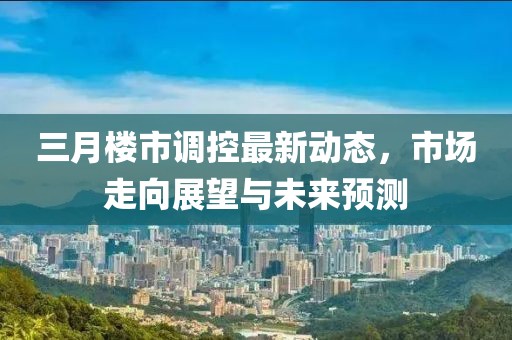 三月樓市調(diào)控最新動(dòng)態(tài)，市場(chǎng)走向展望與未來(lái)預(yù)測(cè)