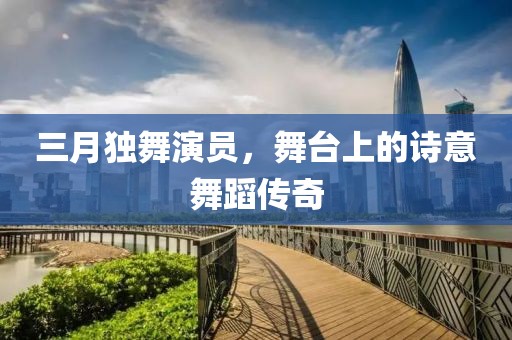 三月獨舞演員，舞臺上的詩意舞蹈傳奇