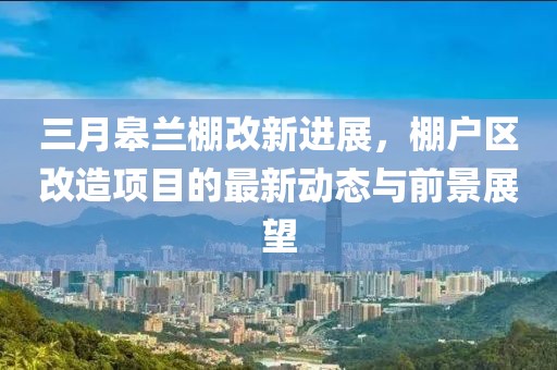 三月皋蘭棚改新進(jìn)展，棚戶區(qū)改造項目的最新動態(tài)與前景展望