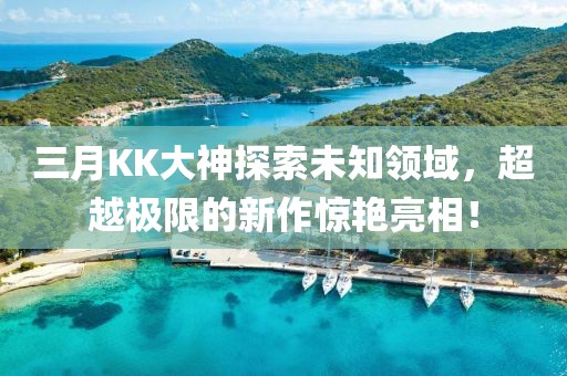 三月KK大神探索未知領(lǐng)域，超越極限的新作驚艷亮相！