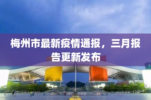 梅州市最新疫情通報(bào)，三月報(bào)告更新發(fā)布