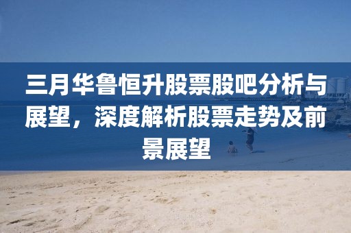 三月華魯恒升股票股吧分析與展望，深度解析股票走勢及前景展望