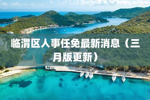 臨渭區(qū)人事任免最新消息（三月版更新）