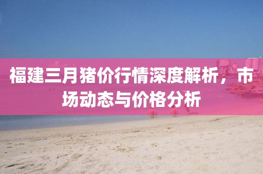 福建三月豬價(jià)行情深度解析，市場動態(tài)與價(jià)格分析