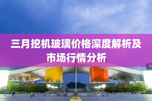 三月挖機(jī)玻璃價(jià)格深度解析及市場行情分析