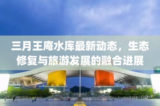 三月王庵水庫(kù)最新動(dòng)態(tài)，生態(tài)修復(fù)與旅游發(fā)展的融合進(jìn)展
