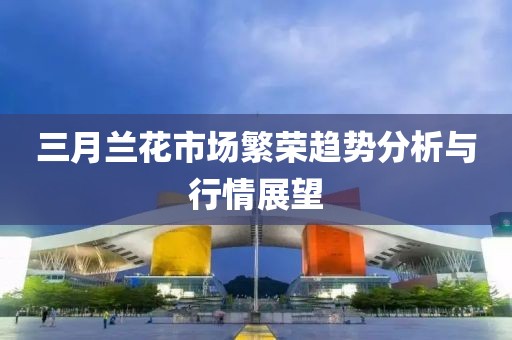 三月蘭花市場(chǎng)繁榮趨勢(shì)分析與行情展望