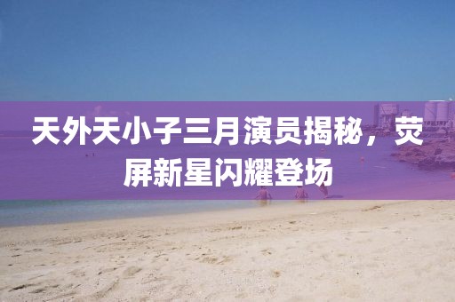 天外天小子三月演員揭秘，熒屏新星閃耀登場