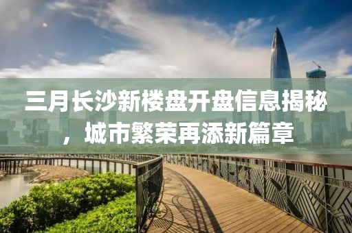 三月長沙新樓盤開盤信息揭秘，城市繁榮再添新篇章