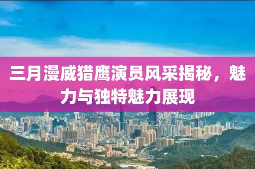 三月漫威獵鷹演員風(fēng)采揭秘，魅力與獨(dú)特魅力展現(xiàn)