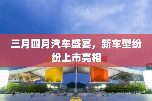 三月四月汽車盛宴，新車型紛紛上市亮相
