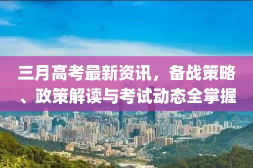 三月高考最新資訊，備戰(zhàn)策略、政策解讀與考試動態(tài)全掌握