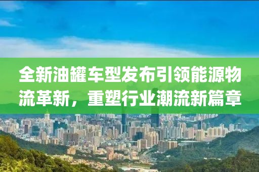 全新油罐車型發(fā)布引領能源物流革新，重塑行業(yè)潮流新篇章