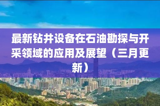 最新鉆井設(shè)備在石油勘探與開采領(lǐng)域的應(yīng)用及展望（三月更新）