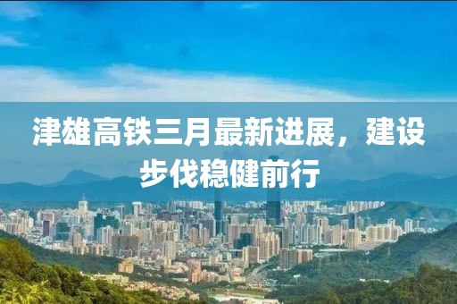 津雄高鐵三月最新進(jìn)展，建設(shè)步伐穩(wěn)健前行