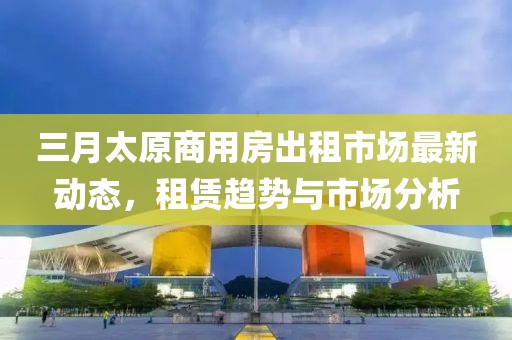 三月太原商用房出租市場最新動態(tài)，租賃趨勢與市場分析