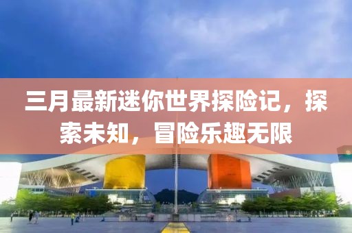 三月最新迷你世界探險記，探索未知，冒險樂趣無限