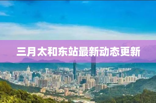 三月太和東站最新動態(tài)更新