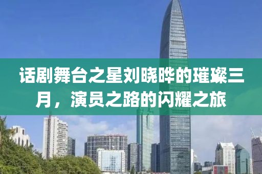 話劇舞臺之星劉曉曄的璀璨三月，演員之路的閃耀之旅