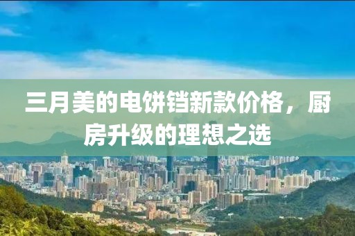 三月美的電餅鐺新款價(jià)格，廚房升級(jí)的理想之選