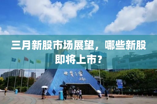 三月新股市場(chǎng)展望，哪些新股即將上市？