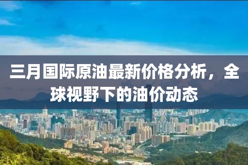 三月國際原油最新價格分析，全球視野下的油價動態(tài)