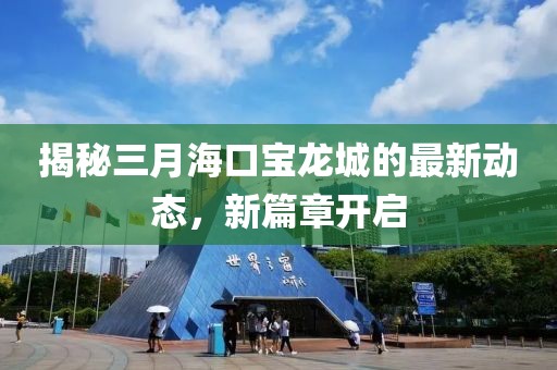 揭秘三月海口寶龍城的最新動態(tài)，新篇章開啟