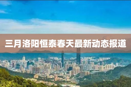 三月洛陽恒泰春天最新動態(tài)報道