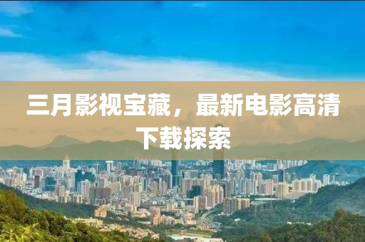三月影視寶藏，最新電影高清下載探索