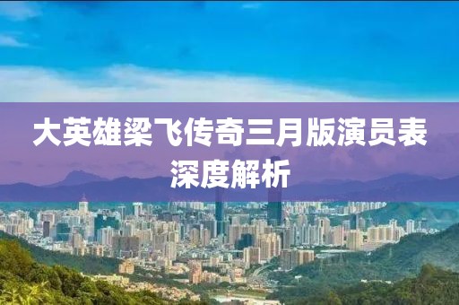 大英雄梁飛傳奇三月版演員表深度解析