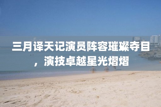 三月譯天記演員陣容璀璨奪目，演技卓越星光熠熠
