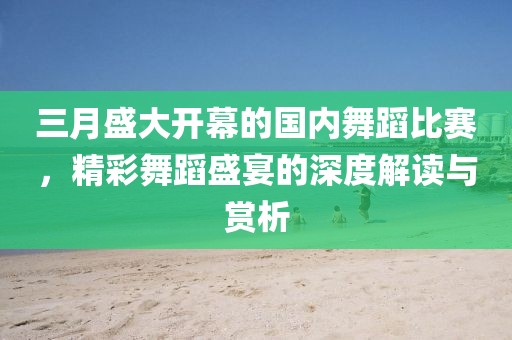 三月盛大開幕的國內(nèi)舞蹈比賽，精彩舞蹈盛宴的深度解讀與賞析