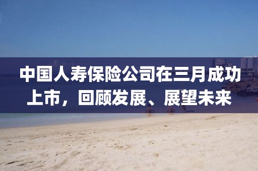 中國(guó)人壽保險(xiǎn)公司在三月成功上市，回顧發(fā)展、展望未來(lái)